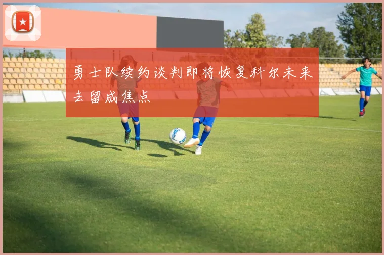 勇士队续约谈判即将恢复科尔未来去留成焦点