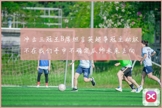 冲击三冠王B席坦言英超争冠主动权不在我们手中不确定瓜帅未来去向
