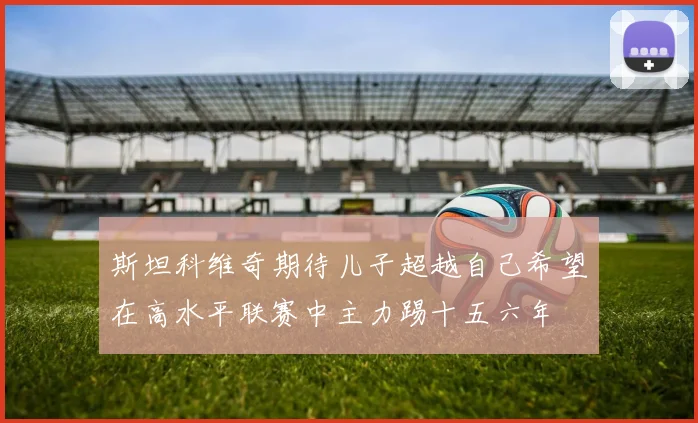 斯坦科维奇期待儿子超越自己希望在高水平联赛中主力踢十五六年