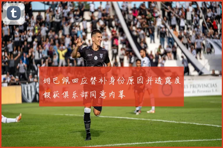 姆巴佩回应替补身份原因并透露度假获俱乐部同意内幕