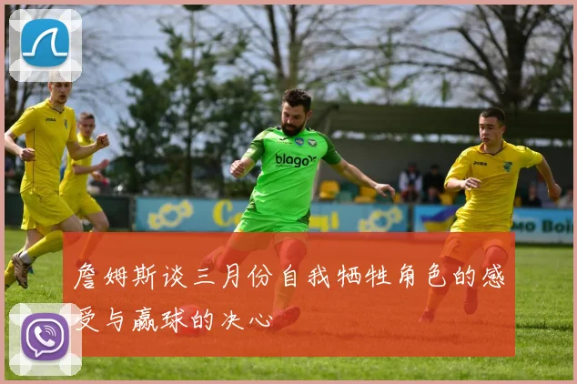 詹姆斯谈三月份自我牺牲角色的感受与赢球的决心