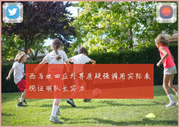 西马坎回应外界质疑强调用实际表现证明队长实力