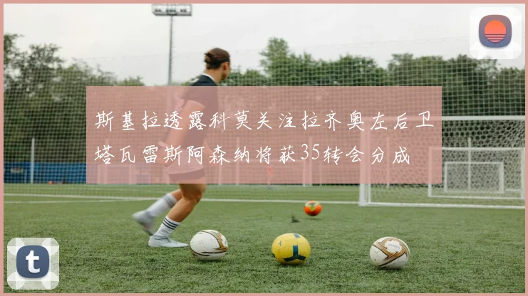 斯基拉透露科莫关注拉齐奥左后卫塔瓦雷斯阿森纳将获35转会分成