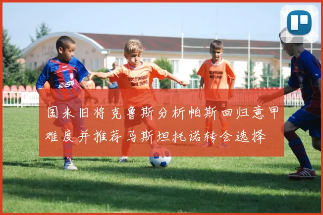 国米旧将克鲁斯分析帕斯回归意甲难度并推荐马斯坦托诺转会选择