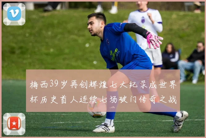 梅西39岁再创辉煌七大纪录成世界杯历史首人连续七场破门传奇之战