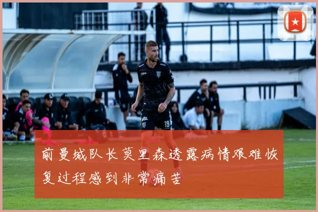 前曼城队长莫里森透露病情艰难恢复过程感到非常痛苦