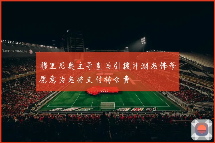 穆里尼奥主导皇马引援计划老佛爷愿意为老将支付转会费