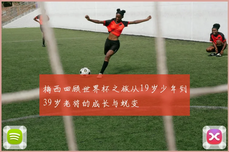 梅西回顾世界杯之旅从19岁少年到39岁老将的成长与蜕变