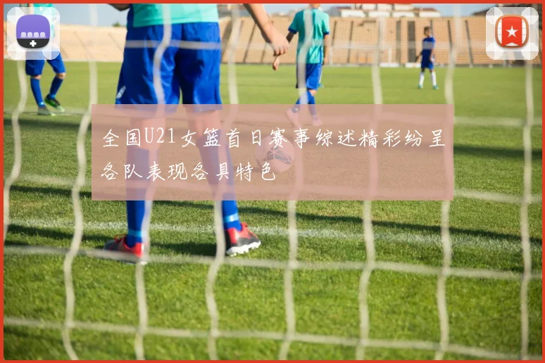 全国U21女篮首日赛事综述精彩纷呈各队表现各具特色
