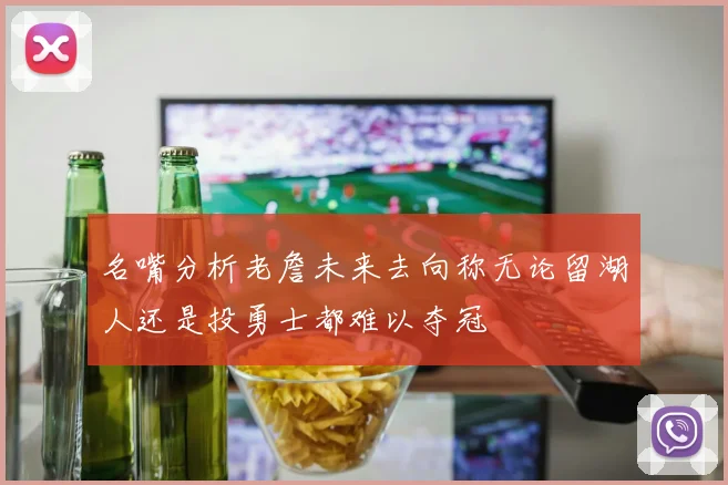 名嘴分析老詹未来去向称无论留湖人还是投勇士都难以夺冠